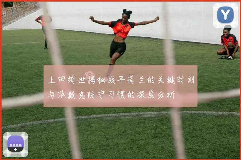 上田绮世揭秘战平荷兰的关键时刻与范戴克防守习惯的深度分析