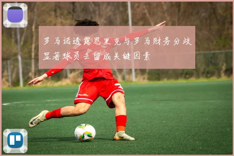罗马诺透露恩里克与罗马财务分歧显著球员去留成关键因素