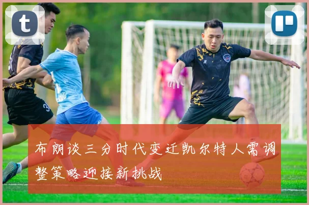 布朗谈三分时代变迁凯尔特人需调整策略迎接新挑战