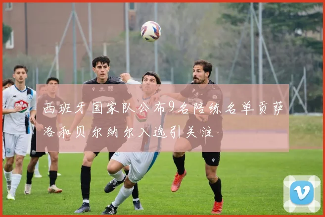 西班牙国家队公布9名陪练名单贡萨洛和贝尔纳尔入选引关注