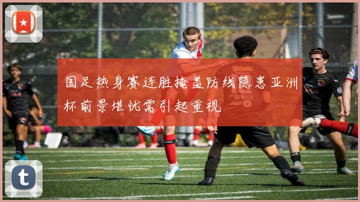 国足热身赛连胜掩盖防线隐患亚洲杯前景堪忧需引起重视