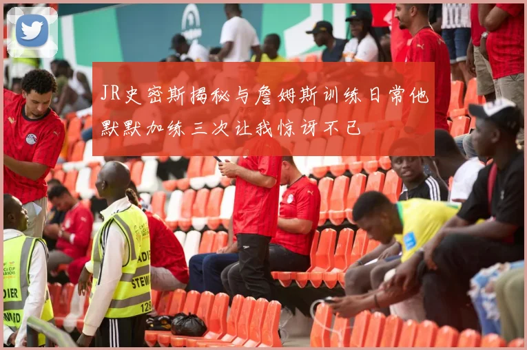 JR史密斯揭秘与詹姆斯训练日常他默默加练三次让我惊讶不已