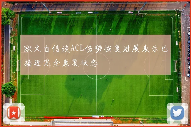 欧文自信谈ACL伤势恢复进展表示已接近完全康复状态