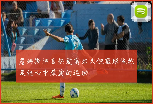 詹姆斯坦言热爱高尔夫但篮球依然是他心中最爱的运动
