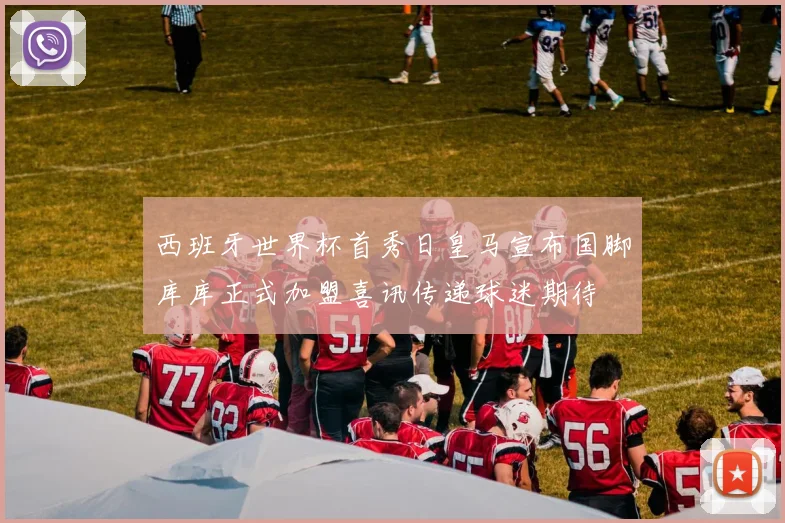 西班牙世界杯首秀日皇马宣布国脚库库正式加盟喜讯传递球迷期待