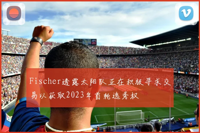 Fischer透露太阳队正在积极寻求交易以获取2023年首轮选秀权