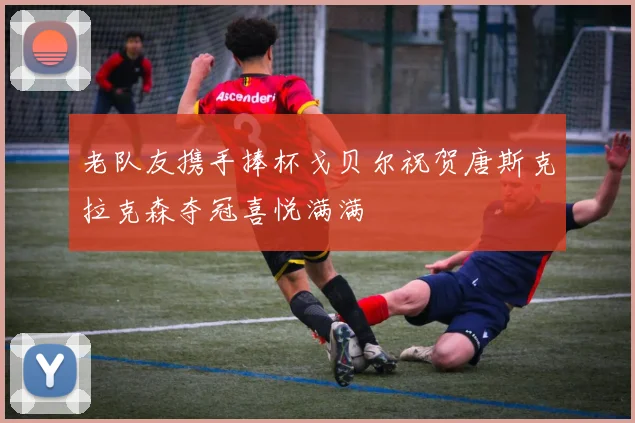 老队友携手捧杯戈贝尔祝贺唐斯克拉克森夺冠喜悦满满