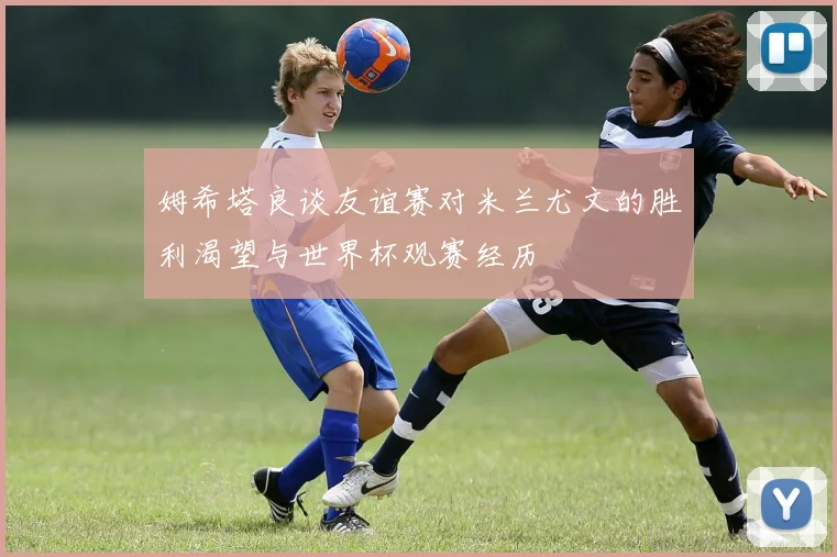 姆希塔良谈友谊赛对米兰尤文的胜利渴望与世界杯观赛经历