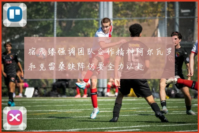 宿茂臻强调团队合作精神阿尔瓦罗和克雷桑缺阵仍要全力以赴