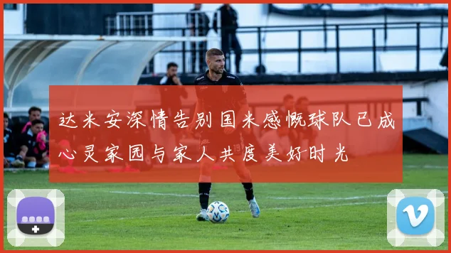 达米安深情告别国米感慨球队已成心灵家园与家人共度美好时光