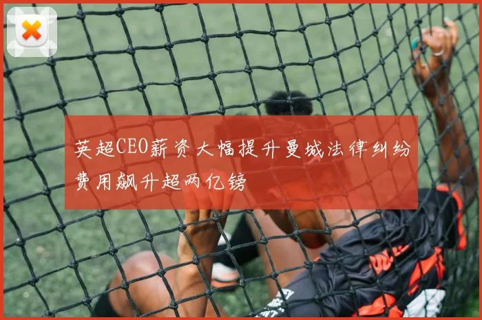 英超CEO薪资大幅提升曼城法律纠纷费用飙升超两亿镑
