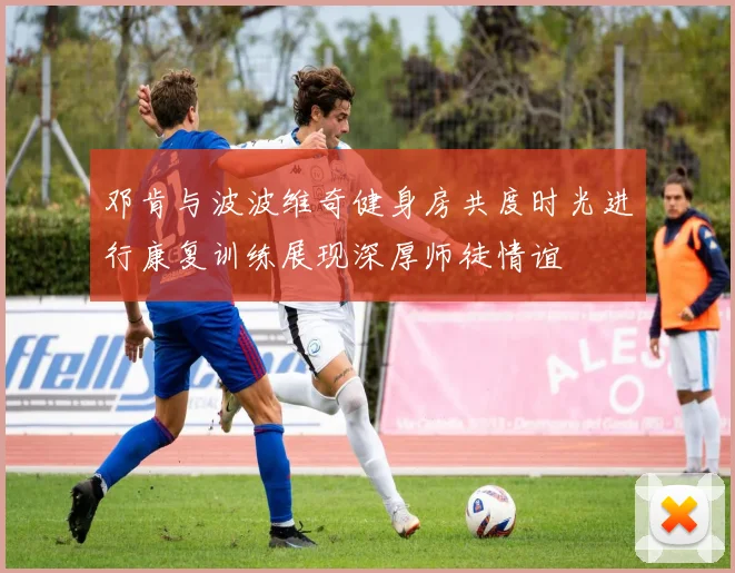 邓肯与波波维奇健身房共度时光进行康复训练展现深厚师徒情谊