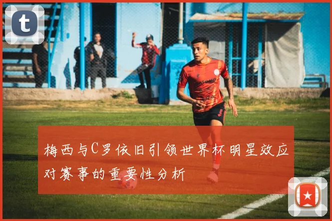 梅西与C罗依旧引领世界杯明星效应对赛事的重要性分析