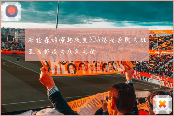 布伦森的崛起改变NBA格局否则文班亚马将成为众矢之的