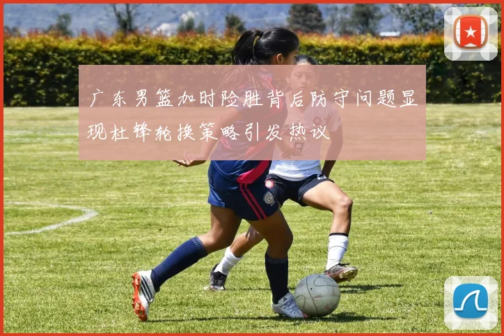 广东男篮加时险胜背后防守问题显现杜锋轮换策略引发热议