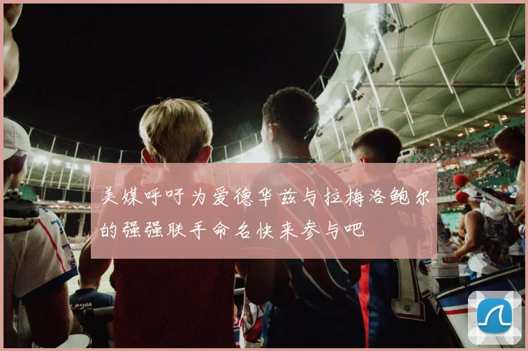 美媒呼吁为爱德华兹与拉梅洛鲍尔的强强联手命名快来参与吧