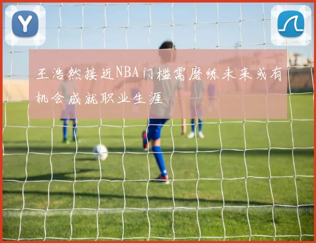 王浩然接近NBA门槛需磨练未来或有机会成就职业生涯