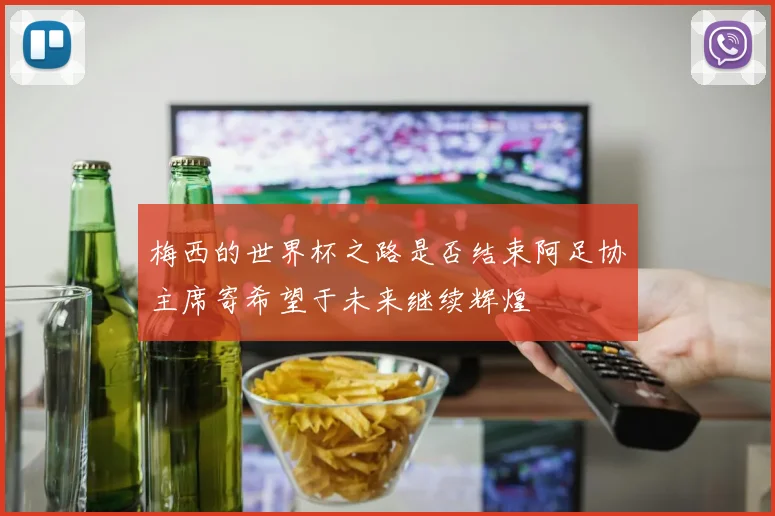 梅西的世界杯之路是否结束阿足协主席寄希望于未来继续辉煌