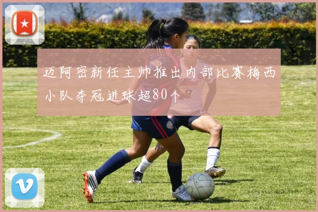 迈阿密新任主帅推出内部比赛梅西小队夺冠进球超80个