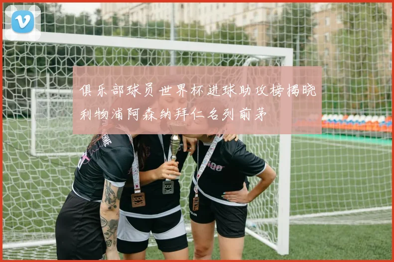 俱乐部球员世界杯进球助攻榜揭晓利物浦阿森纳拜仁名列前茅