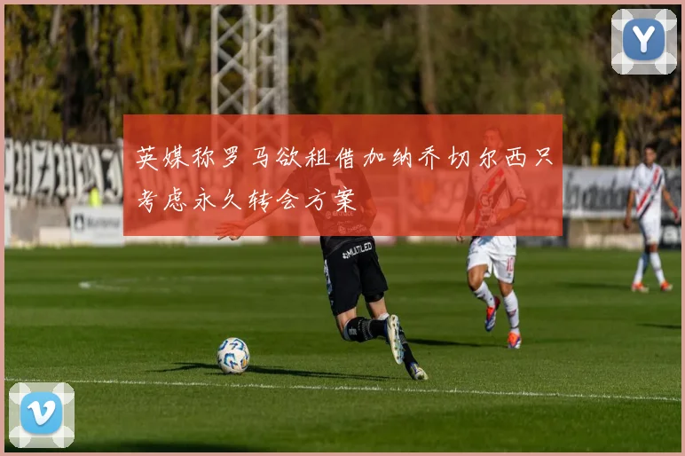 英媒称罗马欲租借加纳乔切尔西只考虑永久转会方案