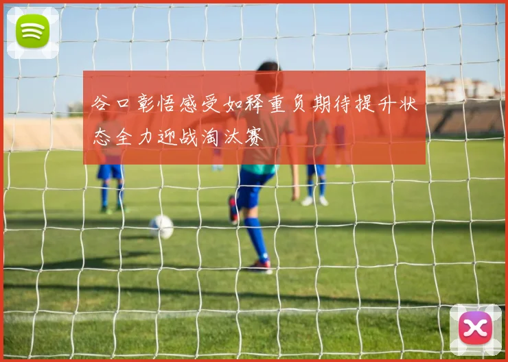 谷口彰悟感受如释重负期待提升状态全力迎战淘汰赛