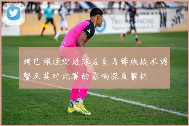 姆巴佩连续进球后皇马锋线战术调整及其对比赛的影响深度解析